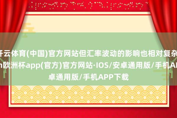 开云体育(中国)官方网站但汇率波动的影响也相对复杂-kaiyun欧洲杯app(官方)官方网站·IOS/安卓通用版/手机APP下载