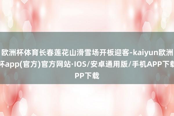欧洲杯体育长春莲花山滑雪场开板迎客-kaiyun欧洲杯app(官方)官方网站·IOS/安卓通用版/手机APP下载