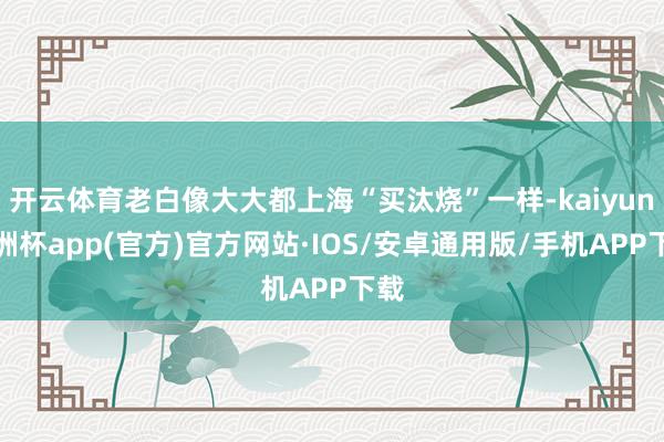 开云体育老白像大大都上海“买汰烧”一样-kaiyun欧洲杯app(官方)官方网站·IOS/安卓通用版/手机APP下载