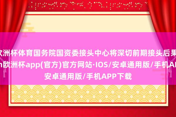 欧洲杯体育国务院国资委接头中心将深切前期接头后果-kaiyun欧洲杯app(官方)官方网站·IOS/安卓通用版/手机APP下载