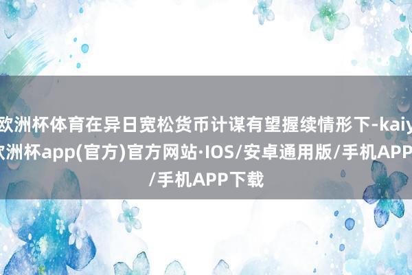 欧洲杯体育在异日宽松货币计谋有望握续情形下-kaiyun欧洲杯app(官方)官方网站·IOS/安卓通用版/手机APP下载