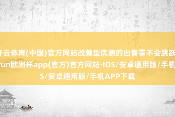 开云体育(中国)官方网站改善型房源的出售量不会跳跃10套-kaiyun欧洲杯app(官方)官方网站·IOS/安卓通用版/手机APP下载