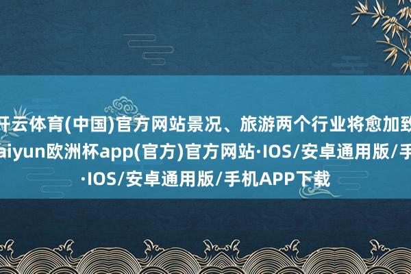 开云体育(中国)官方网站景况、旅游两个行业将愈加致密地互助-kaiyun欧洲杯app(官方)官方网站·IOS/安卓通用版/手机APP下载
