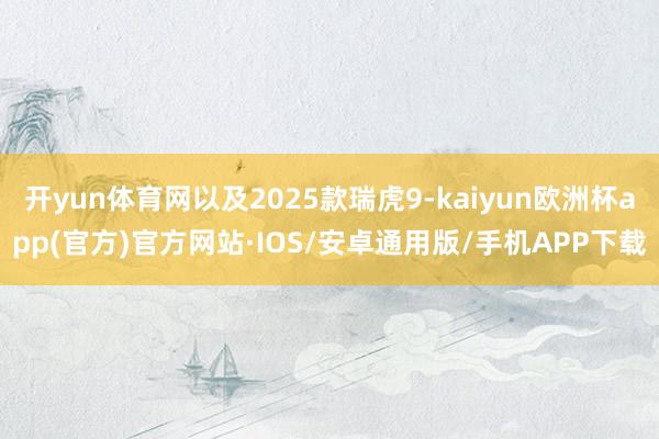 开yun体育网以及2025款瑞虎9-kaiyun欧洲杯app(官方)官方网站·IOS/安卓通用版/手机APP下载