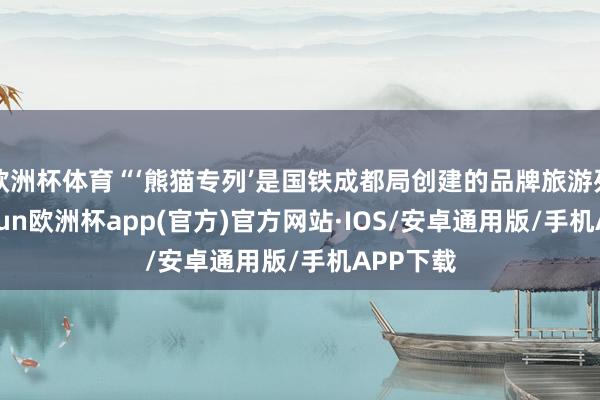 欧洲杯体育“‘熊猫专列’是国铁成都局创建的品牌旅游列车-kaiyun欧洲杯app(官方)官方网站·IOS/安卓通用版/手机APP下载