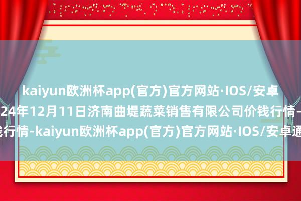 kaiyun欧洲杯app(官方)官方网站·IOS/安卓通用版/手机APP下载2024年12月11日济南曲堤蔬菜销售有限公司价钱行情-kaiyun欧洲杯app(官方)官方网站·IOS/安卓通用版/手机APP下载