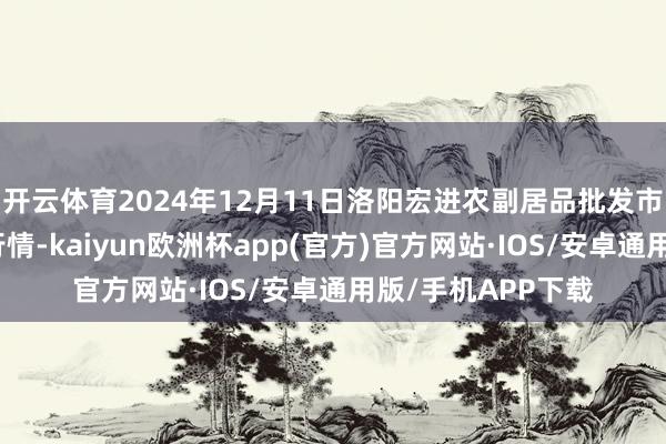 开云体育2024年12月11日洛阳宏进农副居品批发市集有限公司价钱行情-kaiyun欧洲杯app(官方)官方网站·IOS/安卓通用版/手机APP下载