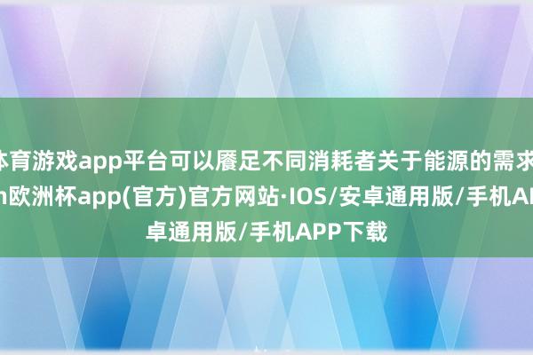 体育游戏app平台可以餍足不同消耗者关于能源的需求-kaiyun欧洲杯app(官方)官方网站·IOS/安卓通用版/手机APP下载