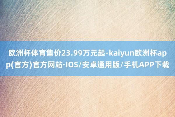 欧洲杯体育售价23.99万元起-kaiyun欧洲杯app(官方)官方网站·IOS/安卓通用版/手机APP下载