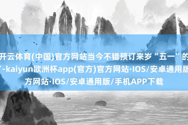 开云体育(中国)官方网站当今不错预订来岁“五一”的特价海外机票了-kaiyun欧洲杯app(官方)官方网站·IOS/安卓通用版/手机APP下载