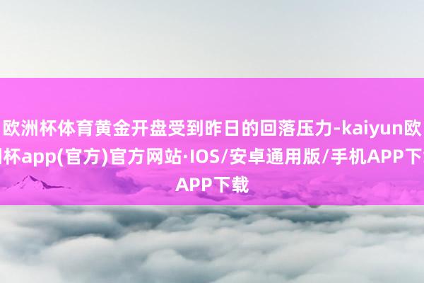 欧洲杯体育黄金开盘受到昨日的回落压力-kaiyun欧洲杯app(官方)官方网站·IOS/安卓通用版/手机APP下载