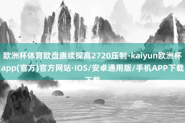 欧洲杯体育欧盘赓续探高2720压制-kaiyun欧洲杯app(官方)官方网站·IOS/安卓通用版/手机APP下载