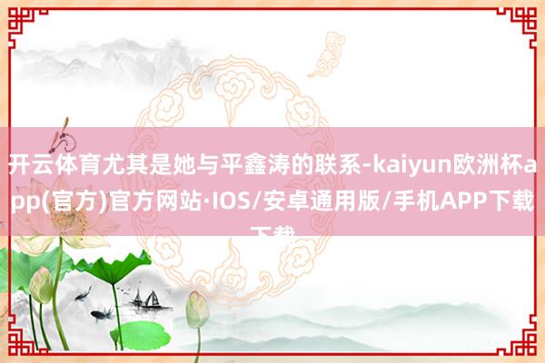 开云体育尤其是她与平鑫涛的联系-kaiyun欧洲杯app(官方)官方网站·IOS/安卓通用版/手机APP下载