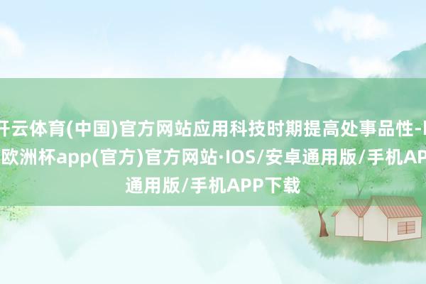 开云体育(中国)官方网站应用科技时期提高处事品性-kaiyun欧洲杯app(官方)官方网站·IOS/安卓通用版/手机APP下载