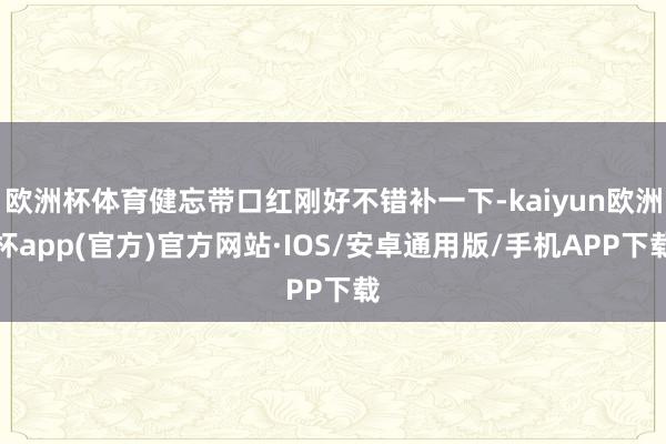 欧洲杯体育健忘带口红刚好不错补一下-kaiyun欧洲杯app(官方)官方网站·IOS/安卓通用版/手机APP下载