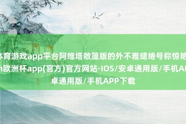 体育游戏app平台阿维塔敞篷版的外不雅缱绻号称惊艳-kaiyun欧洲杯app(官方)官方网站·IOS/安卓通用版/手机APP下载