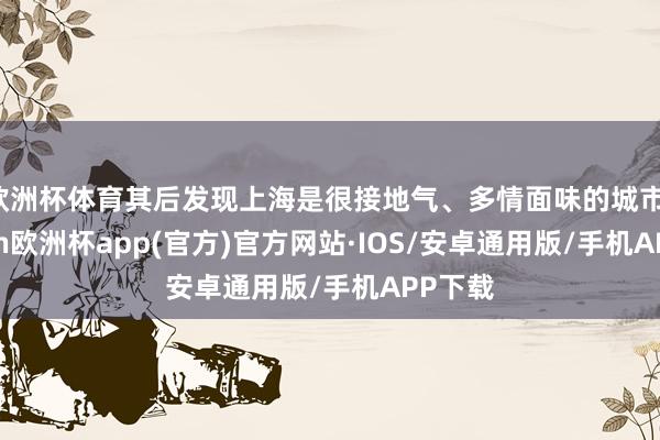 欧洲杯体育其后发现上海是很接地气、多情面味的城市-kaiyun欧洲杯app(官方)官方网站·IOS/安卓通用版/手机APP下载