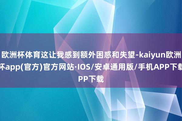 欧洲杯体育这让我感到额外困惑和失望-kaiyun欧洲杯app(官方)官方网站·IOS/安卓通用版/手机APP下载