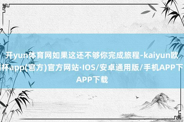 开yun体育网如果这还不够你完成旅程-kaiyun欧洲杯app(官方)官方网站·IOS/安卓通用版/手机APP下载