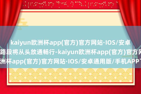 kaiyun欧洲杯app(官方)官方网站·IOS/安卓通用版/手机APP下载该路段将从头放通畅行-kaiyun欧洲杯app(官方)官方网站·IOS/安卓通用版/手机APP下载