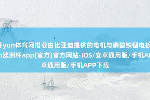 开yun体育网搭载由比亚迪提供的电机与磷酸铁锂电板-kaiyun欧洲杯app(官方)官方网站·IOS/安卓通用版/手机APP下载