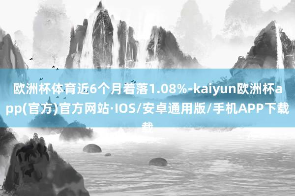 欧洲杯体育近6个月着落1.08%-kaiyun欧洲杯app(官方)官方网站·IOS/安卓通用版/手机APP下载