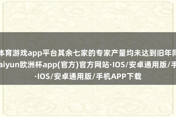 体育游戏app平台其余七家的专家产量均未达到旧年同时的水平-kaiyun欧洲杯app(官方)官方网站·IOS/安卓通用版/手机APP下载