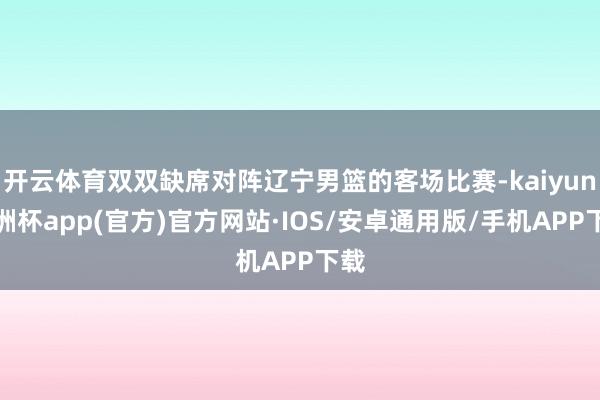 开云体育双双缺席对阵辽宁男篮的客场比赛-kaiyun欧洲杯app(官方)官方网站·IOS/安卓通用版/手机APP下载
