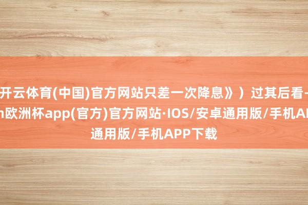 开云体育(中国)官方网站只差一次降息》）　　过其后看-kaiyun欧洲杯app(官方)官方网站·IOS/安卓通用版/手机APP下载