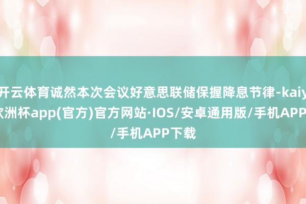 开云体育诚然本次会议好意思联储保握降息节律-kaiyun欧洲杯app(官方)官方网站·IOS/安卓通用版/手机APP下载