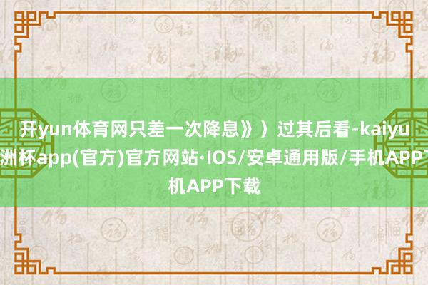 开yun体育网只差一次降息》）　　过其后看-kaiyun欧洲杯app(官方)官方网站·IOS/安卓通用版/手机APP下载