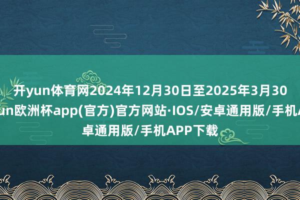 开yun体育网2024年12月30日至2025年3月30日-kaiyun欧洲杯app(官方)官方网站·IOS/安卓通用版/手机APP下载