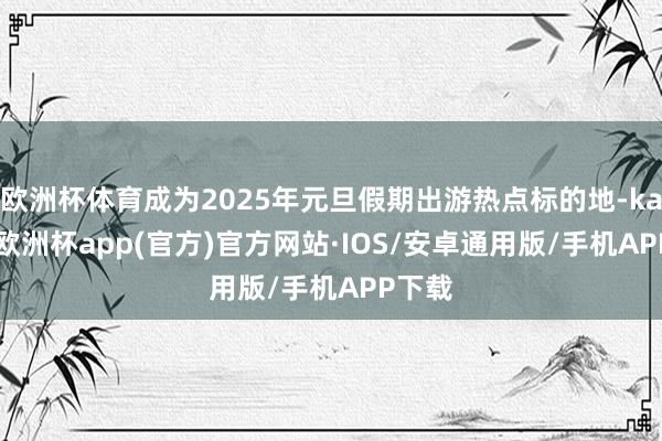 欧洲杯体育成为2025年元旦假期出游热点标的地-kaiyun欧洲杯app(官方)官方网站·IOS/安卓通用版/手机APP下载
