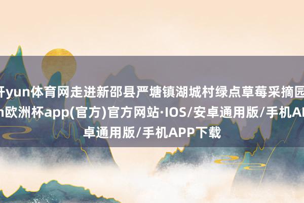 开yun体育网走进新邵县严塘镇湖城村绿点草莓采摘园-kaiyun欧洲杯app(官方)官方网站·IOS/安卓通用版/手机APP下载