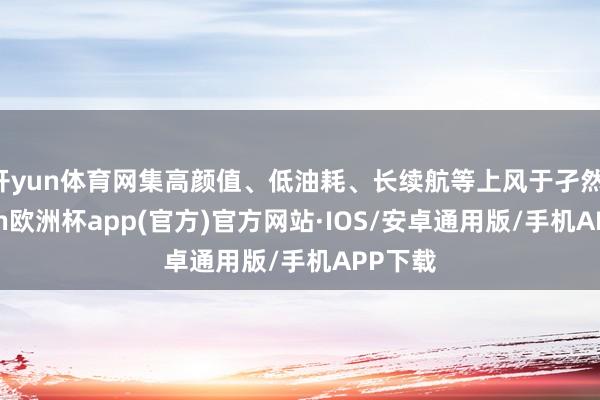 开yun体育网集高颜值、低油耗、长续航等上风于孑然-kaiyun欧洲杯app(官方)官方网站·IOS/安卓通用版/手机APP下载