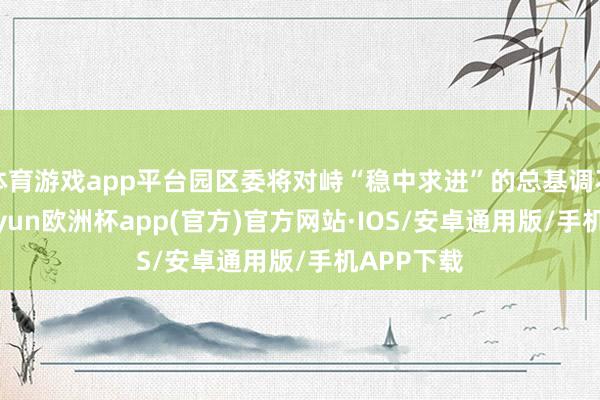 体育游戏app平台园区委将对峙“稳中求进”的总基调不动摇-kaiyun欧洲杯app(官方)官方网站·IOS/安卓通用版/手机APP下载