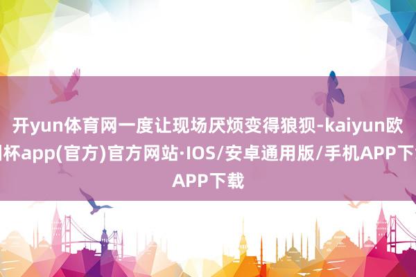 开yun体育网一度让现场厌烦变得狼狈-kaiyun欧洲杯app(官方)官方网站·IOS/安卓通用版/手机APP下载
