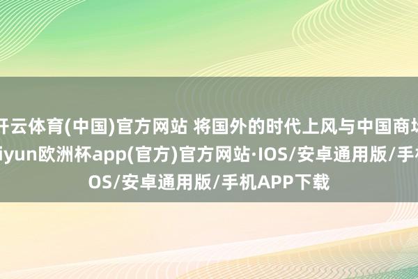 开云体育(中国)官方网站 将国外的时代上风与中国商场相集结-kaiyun欧洲杯app(官方)官方网站·IOS/安卓通用版/手机APP下载
