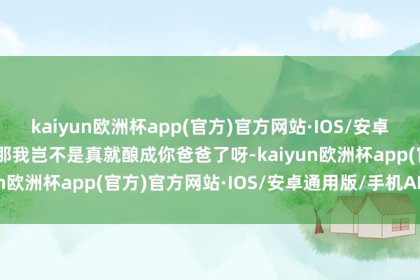 kaiyun欧洲杯app(官方)官方网站·IOS/安卓通用版/手机APP下载”那我岂不是真就酿成你爸爸了呀-kaiyun欧洲杯app(官方)官方网站·IOS/安卓通用版/手机APP下载