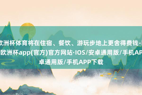 欧洲杯体育将在住宿、餐饮、游玩步地上更舍得费钱-kaiyun欧洲杯app(官方)官方网站·IOS/安卓通用版/手机APP下载