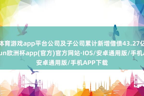 体育游戏app平台公司及子公司累计新增借债43.27亿元-kaiyun欧洲杯app(官方)官方网站·IOS/安卓通用版/手机APP下载