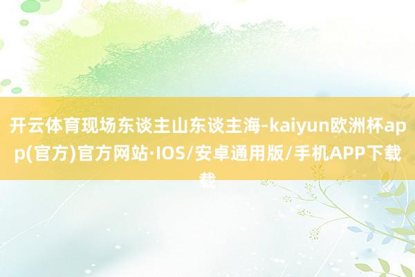 开云体育现场东谈主山东谈主海-kaiyun欧洲杯app(官方)官方网站·IOS/安卓通用版/手机APP下载