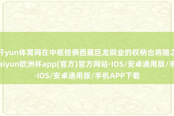 开yun体育网在中枢技俩西藏巨龙铜业的权柄也将随之大幅加多-kaiyun欧洲杯app(官方)官方网站·IOS/安卓通用版/手机APP下载