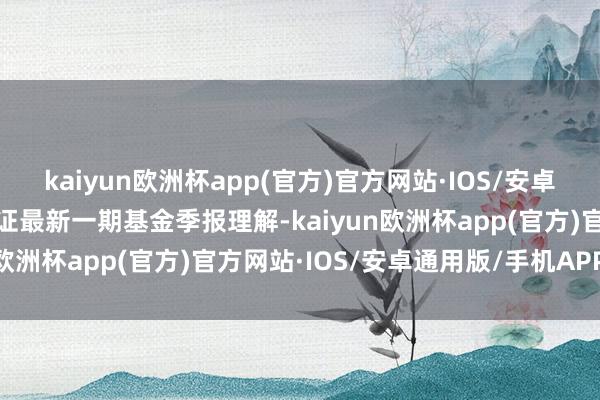 kaiyun欧洲杯app(官方)官方网站·IOS/安卓通用版/手机APP下载左证最新一期基金季报理解-kaiyun欧洲杯app(官方)官方网站·IOS/安卓通用版/手机APP下载