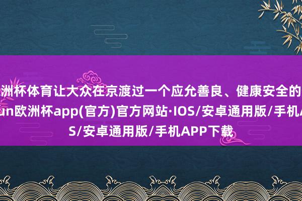 欧洲杯体育让大众在京渡过一个应允善良、健康安全的假期-kaiyun欧洲杯app(官方)官方网站·IOS/安卓通用版/手机APP下载