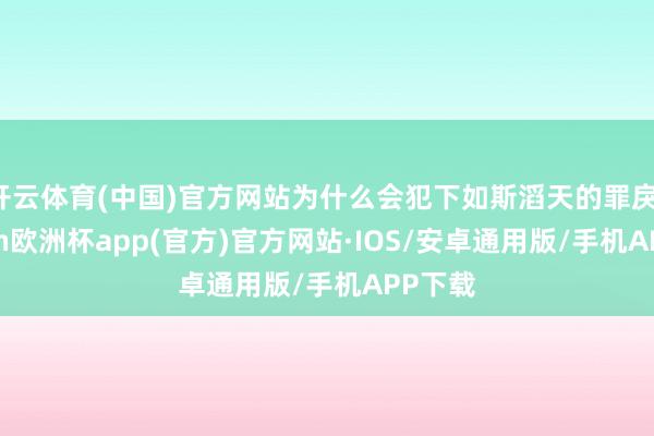 开云体育(中国)官方网站为什么会犯下如斯滔天的罪戾-kaiyun欧洲杯app(官方)官方网站·IOS/安卓通用版/手机APP下载
