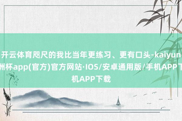 开云体育咫尺的我比当年更练习、更有口头-kaiyun欧洲杯app(官方)官方网站·IOS/安卓通用版/手机APP下载