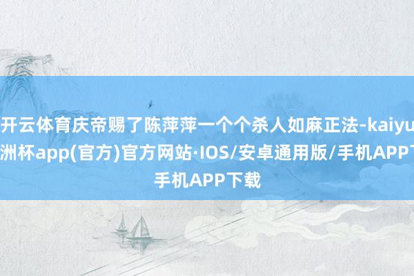 开云体育庆帝赐了陈萍萍一个个杀人如麻正法-kaiyun欧洲杯app(官方)官方网站·IOS/安卓通用版/手机APP下载