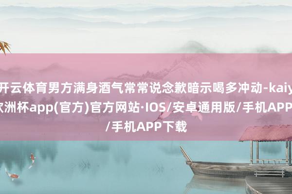 开云体育男方满身酒气常常说念歉暗示喝多冲动-kaiyun欧洲杯app(官方)官方网站·IOS/安卓通用版/手机APP下载