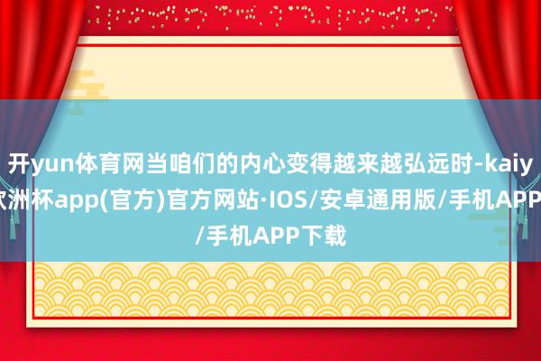 开yun体育网当咱们的内心变得越来越弘远时-kaiyun欧洲杯app(官方)官方网站·IOS/安卓通用版/手机APP下载